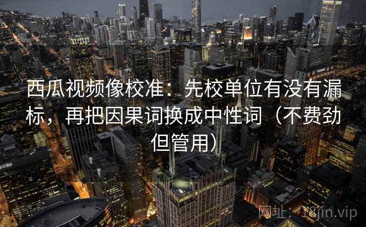 西瓜视频像校准:先校单位有没有漏标,再把因果词换成中性词(不费劲但管用) 西瓜视频像校准:先校单位有没有漏标,再把因果词换成中性词(不费劲但管用)