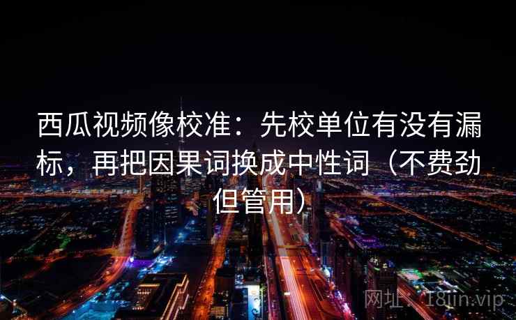 西瓜视频像校准:先校单位有没有漏标,再把因果词换成中性词(不费劲但管用) 西瓜视频像校准:先校单位有没有漏标,再把因果词换成中性词(不费劲但管用)