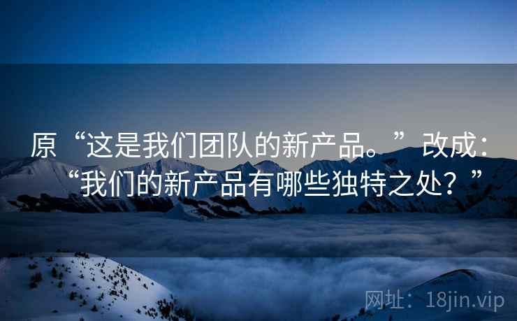 原“这是我们团队的新产品。”改成:“我们的新产品有哪些独特之处?” 原“这是我们团队的新产品。”改成:“我们的新产品有哪些独特之处?”
