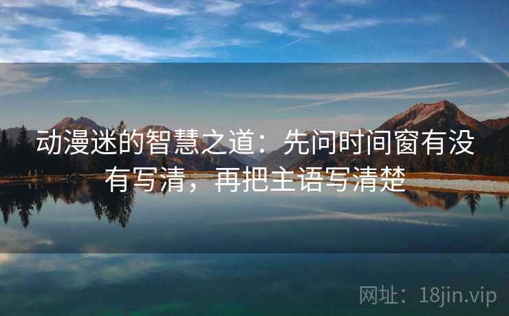 动漫迷的智慧之道:先问时间窗有没有写清,再把主语写清楚 动漫迷的智慧之道:先问时间窗有没有写清,再把主语写清楚