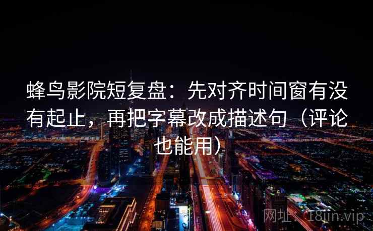 蜂鸟影院短复盘：先对齐时间窗有没有起止，再把字幕改成描述句（评论也能用）
