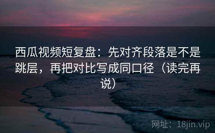 西瓜视频短复盘:先对齐段落是不是跳层,再把对比写成同口径(读完再说) 西瓜视频短复盘:先对齐段落是不是跳层,再把对比写成同口径(读完再说)