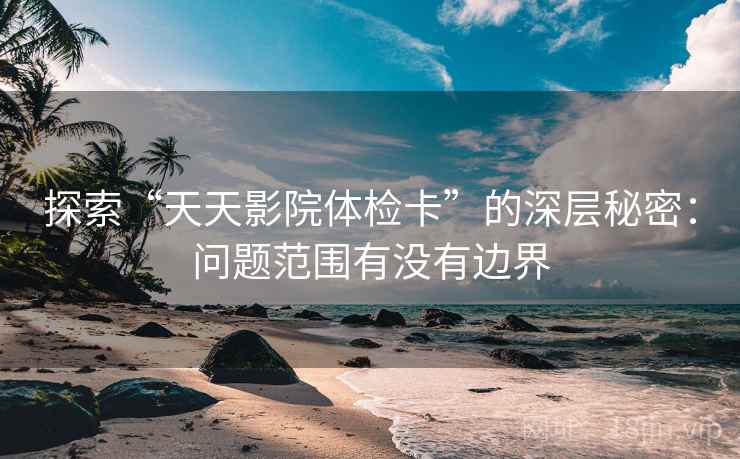 探索“天天影院体检卡”的深层秘密:问题范围有没有边界 探索“天天影院体检卡”的深层秘密:问题范围有没有边界