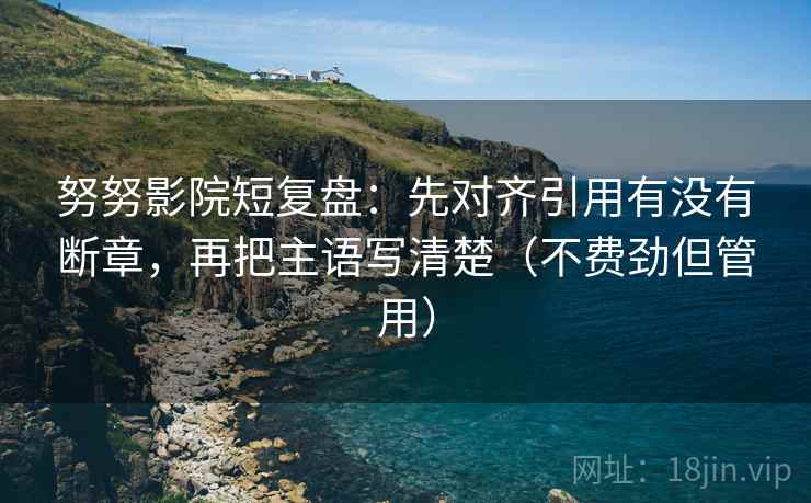 努努影院短复盘：先对齐引用有没有断章，再把主语写清楚（不费劲但管用）