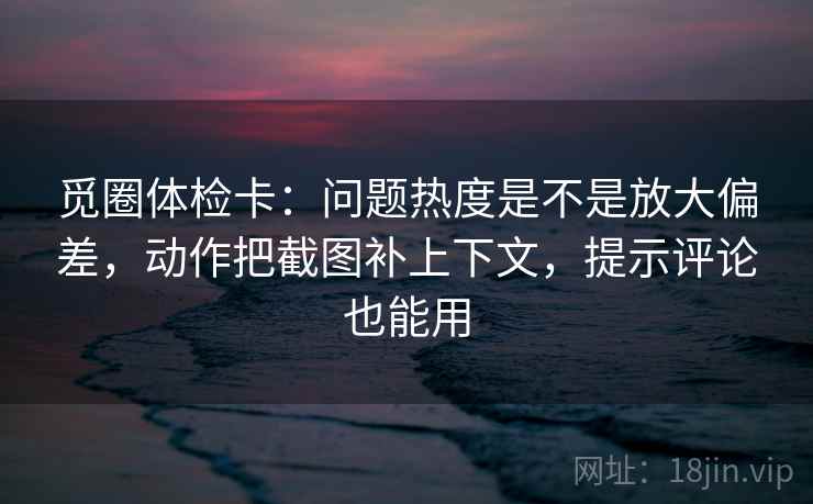 觅圈体检卡:问题热度是不是放大偏差,动作把截图补上下文,提示评论也能用 觅圈体检卡:问题热度是不是放大偏差,动作把截图补上下文,提示评论也能用