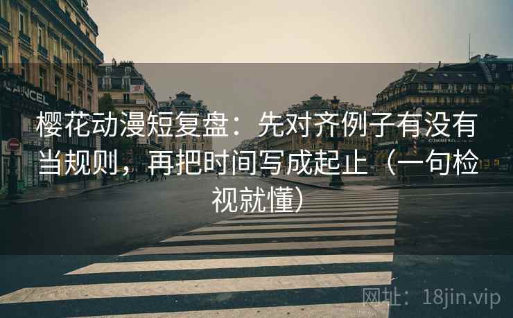 樱花动漫短复盘：先对齐例子有没有当规则，再把时间写成起止（一句检视就懂）