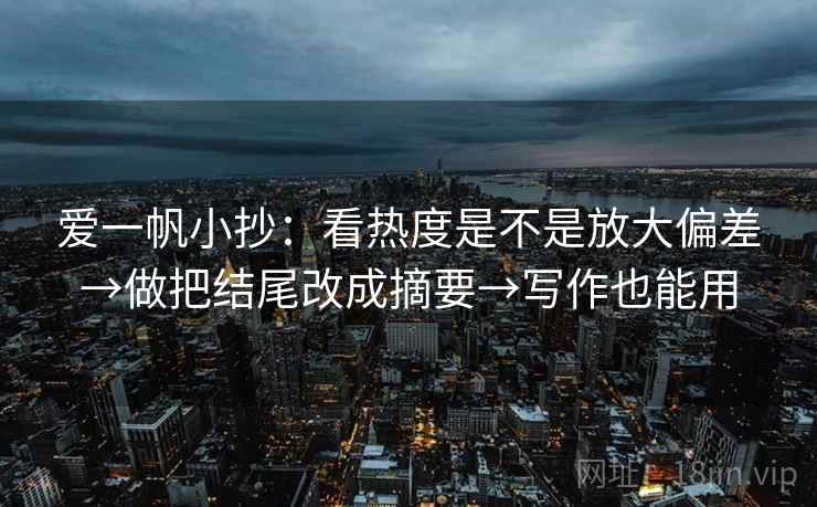 爱一帆小抄:看热度是不是放大偏差→做把结尾改成摘要→写作也能用 爱一帆小抄:看热度是不是放大偏差→做把结尾改成摘要→写作也能用